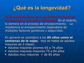 ¿Qué es la longevidad? Es el mantenimiento de la capacidad funcional de  un organismo, a lo largo del tiempo.   Es el retardo,  la demora en el proceso de envejecimiento.  La  resistencia al envejecimiento dependería de  múltiples factores genéticos y adquiridos. En general se considera a los  65 años como el  comienzo de la vejez .  Hoy se habla de adultos  mayores de 3 clases:  Adultos mayores jóvenes 65 a 74 años Adultos mayores-mayores 75 a 84 años Adultos muy mayores  + de 85 años 