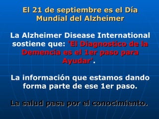 El 21 de septiembre es el Día Mundial del Alzheimer La Alzheimer Disease International sostiene que:  'El Diagnostico de la Demencia es el 1er paso para Ayudar' .  La información que estamos dando forma parte de ese 1er paso. La salud pasa por el conocimiento.   