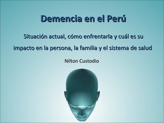 Demencia en el Perú
    Situación actual, cómo enfrentarla y cuál es su
impacto en la persona, la familia y el sistema de salud

                    Nilton Custodio
 