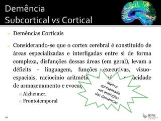 o Demências Corticais
o Considerando-se que o cortex cerebral é constituído de
áreas especializadas e interligadas entre si de forma
complexa, disfunções dessas áreas (em geral), levam a
déficits - linguagem, funções executivas, visuo-
espaciais, raciocínio aritmético, memória, capacidade
de armazenamento e evocação.
o Alzheimer,
o Frontotemporal
10
 