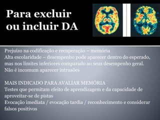 Prejuízo na codificação e recuperação – memória
Alta escolaridade – desempenho pode aparecer dentro do esperado,
mas nos limites inferiores comparado ao seus desempenho geral.
Não é incomum aparecer intrusões
MAIS INDICADO PARA AVALIAR MEMÓRIA
Testes que permitam efeito de aprendizagem e da capacidade de
aproveitar-se de pistas
Evocação imediata / evocação tardia / reconhecimento e considerar
falsos positivos
 