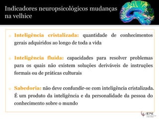 o Inteligência cristalizada: quantidade de conhecimentos
gerais adquiridos ao longo de toda a vida
o Inteligência fluída: capacidades para resolver problemas
para os quais não existem soluções deriváveis de instruções
formais ou de práticas culturais
o Sabedoria: não deve confundir-se com inteligência cristalizada.
É um produto da inteligência e da personalidade da pessoa do
conhecimento sobre o mundo
 