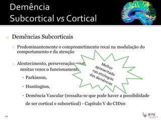 o Demências Subcorticais
o Predominantemente o comprometimento recai na modulação do
comportamento e da atenção
o Alentecimento, perseveração, apatia, inércia e
muitas vezes o funcionamento motor propriamente dito.
▪ Parkinson,
▪ Huntington,
▪ Demência Vascular (ressalta-se que pode haver a possibilidade
de ser cortical e subcortical) - Capítulo V do CID10
11
 