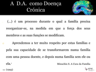 o “ (...) é um processo durante o qual a família precisa
reorganizar-se, na medida em que a força dos seus
membros e as suas funções se modificam.
o Aprendemos a ter muito respeito por estas famílias e
pela sua capacidade de se transformarem numa família
com uma pessoa doente, e depois numa família sem ele ou
ela.” Minuchin S. A Cura da Família
(1993)111
 
