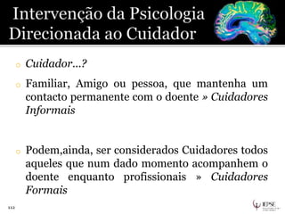 112
o Cuidador...?
o Familiar, Amigo ou pessoa, que mantenha um
contacto permanente com o doente » Cuidadores
Informais
o Podem,ainda, ser considerados Cuidadores todos
aqueles que num dado momento acompanhem o
doente enquanto profissionais » Cuidadores
Formais
 