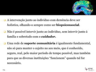  A intervenção junto ao indivíduo com demência deve ser
holística, olhando-o sempre como ser biopsicossocial.
 Não é possível intervir junto ao indivíduo, sem intervir junto à
família e sobretudo com o cuidador.
 Uma rede de suporte comunitária é igualmente fundamental,
não só para manter o sujeito no seu meio, que é conhecido,
seguro, real, pelo maior período de tempo possível, mas também
para que as diversas instituições “funcionem” quando tal for
necessário.
114
 