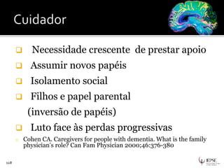  Necessidade crescente de prestar apoio
 Assumir novos papéis
 Isolamento social
 Filhos e papel parental
(inversão de papéis)
 Luto face às perdas progressivas
o Cohen CA. Caregivers for people with dementia. What is the family
physician’s role? Can Fam Physician 2000;46:376-380
118
 