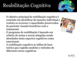o O objetivo principal da reabilitação cognitiva é
centrado em identificar de maneira individual e
realista os recursos e capacidades preservados
do paciente visando benefícios com o
tratamento
o O programa de reabilitação é baseado em
critério de metas a serem atingidas sendo
abordados tanto aspectos cognitivos como
emocionais
o A reabilitação cognitiva se utiliza de base
teórica que engloba modelos e métodos de
diferentes áreas cognitivas
 