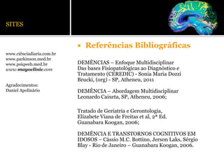 SITES
www.ciênciadiaria.com.br
www.parkinson.med.br
www.psiqweb.med.br
www.mayoclinic.com
Agradecimentos:
Daniel Apolinário
 Referências Bibliográficas
DEMÊNCIAS – Enfoque Multidisciplinar
Das bases Fisiopatológicas ao Diagnóstico e
Tratamento (CEREDIC) - Sonia Maria Dozzi
Brucki, (org) - SP, Atheneu, 2011
DEMÊNCIA – Abordagem Multidisciplinar
Leonardo Caixeta, SP, Atheneu, 2006;
Tratado de Geriatria e Gerontologia,
Elizabete Viana de Freitas et al, 2ª Ed.
Guanabara Koogan, 2006;
DEMÊNCIA E TRANSTORNOS COGNITIVOS EM
IDOSOS – Cássio M.C. Bottino, Jerson Laks, Sérgio
Blay - Rio de Janeiro – Guanabara Koogan, 2006.
 
