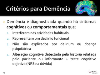o Demência é diagnosticada quando há sintomas
cognitivos ou comportamentais que:
1. Interferem nas atividades habituais
2. Representam um declínio funcional
3. Não são explicados por delirium ou doença
psiquiátrica
4. Alteração cognitiva detectada pela história relatada
pelo paciente ou informante + teste cognitivo
objetivo (NPS na dúvida)
13
 