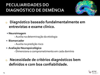14
o Diagnóstico baseado fundalmentalmente em
entrevistas e exame clínico.
• Neuroimagem
- Auxilia na determinação da etiologia
• Biomarcador
- Auxilia na predição risco
• Avaliação Neuropsicológica
- Dimensiona o comprometimento em cada domínio
o Necessidade de critérios diagnósticos bem
definidos e com boa confiabilidade.
 