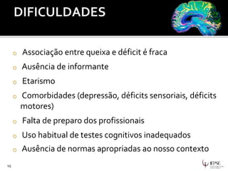 15
o Associação entre queixa e déficit é fraca
o Ausência de informante
o Etarismo
o Comorbidades (depressão, déficits sensoriais, déficits
motores)
o Falta de preparo dos profissionais
o Uso habitual de testes cognitivos inadequados
o Ausência de normas apropriadas ao nosso contexto
 