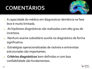 o A capacidade do médico em diagnosticar demência na fase
leve é muito limitada.
o As hipóteses diagnósticas são realizadas com alto grau de
incerteza.
o Nenhum exame subsidiário auxilia no diagnóstico de forma
significativa.
o Estratégias operacionalizadas de rastreio e entrevistas
estruturadas são importantes.
o Critérios diagnósticos bem definidos e com boa
confiabilidade são fundamentais.
16
 