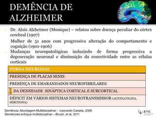 o Dr. Alois Alzheimer (Monique) – relatou sobre doença peculiar do córtex
cerebral (1907)
Mulher de 51 anos com progressiva alteração do comportamento e
cognição (1901-1906)
o Mudanças neuropatológicas induzindo de forma progressiva a
degeneração neuronal e diminuição da conectividade entre as células
corticais
Demência: Abordagem Multidisciplinar - Leonardo Caixeta, 2006
Demências enfoque multidisciplinar – Brucki, et al, 2011
PERDA NEURONAL
PRESENÇA DE PLACAS SENIS
PRESENÇA DE EMARANHADOS NEUROFIBRILARES
DA DENSIDADE SINÁPTICA CORTICAL E SUBCORTICAL
DÉFICIT EM VÁRIOS SISTEMAS NEUROTRANSMISSOR (ACETILCOLINA,
SEROTONA)
 