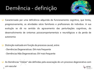  Caracterizada por uma deficiência adquirida do funcionamento cognitivo, que limita,
progressivamente, as atividades sócio familiares e profissionais do individuo. A sua
evolução se dá no sentido do agravamento das perturbações cognitivas, do
desenvolvimento de sintomas psicocomportamentais e neurológicos e da perda de
autonomia
 Distinção realizada em função do processo causal, entre:
- Demências Degenerativas: DA mais frequente
- Demências Não Degenerativas: DV mais frequente
 As Demências “mistas” são definidas pela associação de um processo degenerativo com
um vascular
3
 