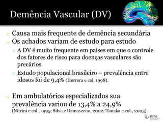 o Causa mais frequente de demência secundária
o Os achados variam de estudo para estudo
o A DV é muito frequente em países em que o controle
dos fatores de risco para doenças vasculares são
precários
o Estudo populacional brasileiro – prevalência entre
idosos foi de 9,4% (Herrera e col, 1998).
o Em ambulatórios especializados sua
prevalência variou de 13,4% a 24,9%
(Nitrini e col., 1995; Silva e Damasceno, 2002; Tanaka e col., 2003).
 