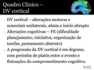 o DV cortical – alterações motoras e
sensoriais unilaterais, afasia e início abrupto
o Alterações cognitivas – FE (dificuldade
planejamento, iniciativa, organização de
tarefas, pensamento abstrato)
o A progressão da DV cortical é em degraus,
com períodos de platôs entre o evento e
flutuações do comprometimento cognitivo.
 