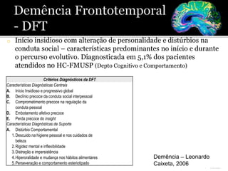 o Início insidioso com alteração de personalidade e distúrbios na
conduta social – características predominantes no início e durante
o percurso evolutivo. Diagnosticada em 5,1% dos pacientes
atendidos no HC-FMUSP (Depto Cognitivo e Comportamento)
Critérios Diagnósticos da DFT
Características Diagnósticas Centrais
A. Início Insidioso e progressivo global
B. Declínio precoce da conduta social interpessoal
C. Comprometimento precoce na regulação da
conduta pessoal
D. Embotamento afetivo precoce
E. Perda precoce do insight
Características Diagnósticas de Suporte
A. Distúrbio Comportamental
1.Descuido na higiene pessoal e nos cuidados de
beleza
2.Rigidez mental e inflexibilidade
3.Distração e impersistência
4.Hiperoralidade e mudança nos hábitos alimentares
5.Perseveração e comportamento esteriotipado
Demência – Leonardo
Caixeta, 2006
 
