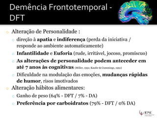o Alteração de Personalidade :
o direção à apatia e indiferença (perda da iniciativa /
responde ao ambiente automaticamente)
o Infantilidade e Euforia (rude, irritável, jocoso, promíscuo)
o As alterações de personalidade podem anteceder em
até 7 anos às cognitivas (Miller, 1991; Kaufer & Cummings, 1991)
o Dificuldade na modulação das emoções, mudanças rápidas
de humor, risos imotivados
o Alteração hábitos alimentares:
o Ganho de peso (64% - DFT / 7% - DA)
o Preferência por carboidratos (79% - DFT / 0% DA)
 