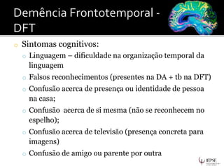 o Sintomas cognitivos:
o Linguagem – dificuldade na organização temporal da
linguagem
o Falsos reconhecimentos (presentes na DA + tb na DFT)
o Confusão acerca de presença ou identidade de pessoa
na casa;
o Confusão acerca de si mesma (não se reconhecem no
espelho);
o Confusão acerca de televisão (presença concreta para
imagens)
o Confusão de amigo ou parente por outra
 