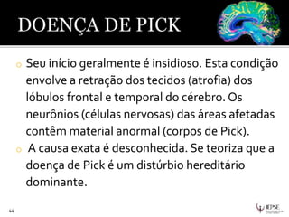 o Seu início geralmente é insidioso. Esta condição
envolve a retração dos tecidos (atrofia) dos
lóbulos frontal e temporal do cérebro. Os
neurônios (células nervosas) das áreas afetadas
contêm material anormal (corpos de Pick).
o A causa exata é desconhecida. Se teoriza que a
doença de Pick é um distúrbio hereditário
dominante.
44
 