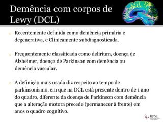 o Recentemente definida como demência primária e
degenerativa, e Clinicamente subdiagnosticada.
o Frequentemente classificada como delirium, doença de
Alzheimer, doença de Parkinson com demência ou
demência vascular.
o A definição mais usada diz respeito ao tempo de
parkinsonismo, em que na DCL está presente dentro de 1 ano
do quadro, diferente da doença de Parkinson com demência
que a alteração motora precede (permanecer à frente) em
anos o quadro cognitivo.
 