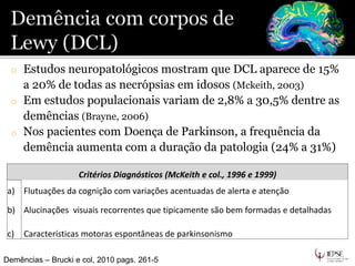 o Estudos neuropatológicos mostram que DCL aparece de 15%
a 20% de todas as necrópsias em idosos (Mckeith, 2003)
o Em estudos populacionais variam de 2,8% a 30,5% dentre as
demências (Brayne, 2006)
o Nos pacientes com Doença de Parkinson, a frequência da
demência aumenta com a duração da patologia (24% a 31%)
Demências – Brucki e col, 2010 pags. 261-5
Critérios Diagnósticos (McKeith e col., 1996 e 1999)
a) Flutuações da cognição com variações acentuadas de alerta e atenção
b) Alucinações visuais recorrentes que tipicamente são bem formadas e detalhadas
c) Características motoras espontâneas de parkinsonismo
 