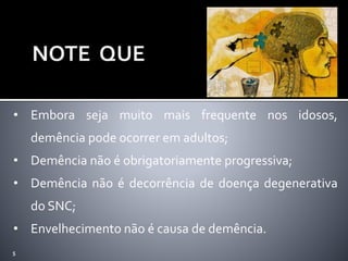 5
• Embora seja muito mais frequente nos idosos,
demência pode ocorrer em adultos;
• Demência não é obrigatoriamente progressiva;
• Demência não é decorrência de doença degenerativa
do SNC;
• Envelhecimento não é causa de demência.
 