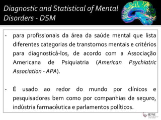 - para profissionais da área da saúde mental que lista
diferentes categorias de transtornos mentais e critérios
para diagnosticá-los, de acordo com a Associação
Americana de Psiquiatria (American Psychiatric
Association - APA).
- É usado ao redor do mundo por clínicos e
pesquisadores bem como por companhias de seguro,
indústria farmacêutica e parlamentos políticos.
 