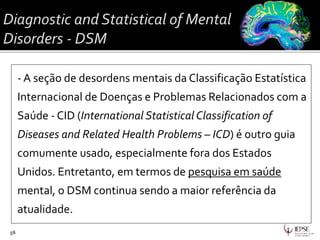 - A seção de desordens mentais da Classificação Estatística
Internacional de Doenças e Problemas Relacionados com a
Saúde - CID (International Statistical Classification of
Diseases and Related Health Problems – ICD) é outro guia
comumente usado, especialmente fora dos Estados
Unidos. Entretanto, em termos de pesquisa em saúde
mental, o DSM continua sendo a maior referência da
atualidade.
56
 