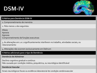Critérios para Demência DSM-IV
1. Comprometimento de memória
2. Pelo menos 1 dos seguintes:
Afasia
Apraxia
Agnosia
Comprometimento de funções executivas
3. As alterações em 1 e 2 significantemente interferem no trabalho, atividades sociais, ou
relacionamento
4. Alterações não ocorrem exclusivamente em Delirium
Critérios adicionais para o tipo de Demência
Demência de Alzheimer
Declínio cognitivo gradual e contínuo
Não causada por condição médica, psiquiátrica, ou neurológica identificável
DemênciaVascular
Sinais neurológicos focais ou evidência laboratorial de condição cerebrovascular
 