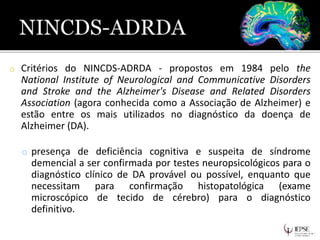 o Critérios do NINCDS-ADRDA - propostos em 1984 pelo the
National Institute of Neurological and Communicative Disorders
and Stroke and the Alzheimer's Disease and Related Disorders
Association (agora conhecida como a Associação de Alzheimer) e
estão entre os mais utilizados no diagnóstico da doença de
Alzheimer (DA).
o presença de deficiência cognitiva e suspeita de síndrome
demencial a ser confirmada por testes neuropsicológicos para o
diagnóstico clínico de DA provável ou possível, enquanto que
necessitam para confirmação histopatológica (exame
microscópico de tecido de cérebro) para o diagnóstico
definitivo.
 