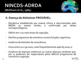 II. Doença de Alzheimer PROVÁVEL:
o Demência estabelecida por exame clínico e documentada pelo
MEEM ou exame similar, e confirmada por testes
neuropsicológicos;
o Déficit em 2 ou mais áreas da cognição;
o Declínio progressivo da memória e outras funções cognitivas;
o Ausência de distúrbio da consciência;
o Início entre 40 e 90 anos, mais frequentemente após 65 anos; e
o Ausência de doenças sistêmicas ou outras doenças cerebrais que,
por si, poderiam ser responsáveis pelos déficits progressivos de
memória e cognição.
62
 