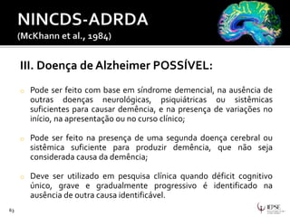 III. Doença de Alzheimer POSSÍVEL:
o Pode ser feito com base em síndrome demencial, na ausência de
outras doenças neurológicas, psiquiátricas ou sistêmicas
suficientes para causar demência, e na presença de variações no
início, na apresentação ou no curso clínico;
o Pode ser feito na presença de uma segunda doença cerebral ou
sistêmica suficiente para produzir demência, que não seja
considerada causa da demência;
o Deve ser utilizado em pesquisa clínica quando déficit cognitivo
único, grave e gradualmente progressivo é identificado na
ausência de outra causa identificável.
63
 