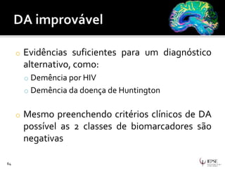 o Evidências suficientes para um diagnóstico
alternativo, como:
o Demência por HIV
o Demência da doença de Huntington
o Mesmo preenchendo critérios clínicos de DA
possível as 2 classes de biomarcadores são
negativas
64
 