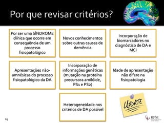 65
Por ser uma SÍNDROME
clínica que ocorre em
consequência de um
processo
fisiopatológico
Novos conhecimentos
sobre outras causas de
demência
Incorporação de
biomarcadores no
diagnóstico de DA e
MCI
Apresentações não-
amnésicas do processo
fisiopatológico da DA
Incorporação de
informações genéticas
(mutação na proteína
precursora amilóide,
PS1 e PS2)
Idade de apresentação
não difere na
fisiopatologia
Heterogeneidade nos
critérios de DA possível
 