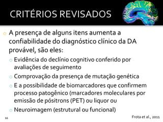 o A presença de alguns itens aumenta a
confiabilidade do diagnóstico clínico da DA
provável, são eles:
o Evidência do declínio cognitivo conferido por
avaliações de seguimento
o Comprovação da presença de mutação genética
o E a possibilidade de biomarcadores que confirmem
processo patogênico (marcadores moleculares por
emissão de pósitrons (PET) ou liquor ou
o Neuroimagem (estrutural ou funcional)
66 Frota et al., 2011
 