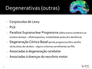 o Corpúsculos de Lewy
o Pick
o Paralisia Supranuclear Progressiva (afeta tronco cerebral e os
núcleos da base – oftalmoparesia, instabilidade postural e demência)
o Degeneração Córtico Basal(perda progressiva SN e atrofia
várias áreas do cérebro – alguns sintomas semelhantes ao PA).
o Associadas à degeneração cerebelar
o Associadas à doenças do neurônio motor
7
 