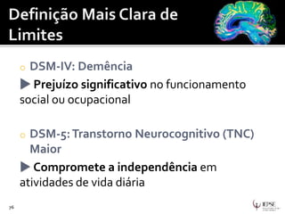 o DSM-IV: Demência
 Prejuízo significativo no funcionamento
social ou ocupacional
o DSM-5:Transtorno Neurocognitivo (TNC)
Maior
 Compromete a independência em
atividades de vida diária
76
 