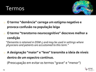 o O termo “demência” carrega um estigma negativo e
provoca confusão na população leiga
o O termo “transtorno neurocognitivo” descreve melhor a
condição
“Dementia is retained in DSM-5 and may be used in settings where
physicians and patients are accustomed to this term.”
o A designação “maior” e “leve” transmite a ideia de níveis
dentro de um espectro contínuo.
(Preocupação em evitar os termos “grave” e “menor”)
79
 