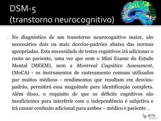o No diagnóstico de um transtorno neurocognitivo maior, são
necessários dois ou mais desvios-padrões abaixo das normas
apropriadas. Esta necessidade de testes cognitivos irá adicionar o
custo ao paciente, uma vez que nem o Mini Exame do Estado
Mental (MEEM), nem a Montreal Cognitive Assessment,
(MoCA) - os instrumentos de rastreamento comuns utilizados
por muitos médicos - rendimentos que resultam em desvios-
padrão, permitirá essa magnitude para identificação completa.
Além disso, o requisito de que os déficits cognitivos são
insuficientes para interferir com a independência é subjetiva e
irá causar confusão adicional para ambos – médico e paciente .
 