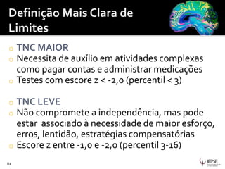o TNC MAIOR
o Necessita de auxílio em atividades complexas
como pagar contas e administrar medicações
o Testes com escore z < -2,0 (percentil < 3)
o TNC LEVE
o Não compromete a independência, mas pode
estar associado à necessidade de maior esforço,
erros, lentidão, estratégias compensatórias
o Escore z entre -1,0 e -2,0 (percentil 3-16)
81
 
