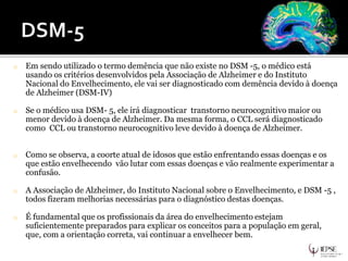 o Em sendo utilizado o termo demência que não existe no DSM -5, o médico está
usando os critérios desenvolvidos pela Associação de Alzheimer e do Instituto
Nacional do Envelhecimento, ele vai ser diagnosticado com demência devido à doença
de Alzheimer (DSM-IV)
o Se o médico usa DSM- 5, ele irá diagnosticar transtorno neurocognitivo maior ou
menor devido à doença de Alzheimer. Da mesma forma, o CCL será diagnosticado
como CCL ou transtorno neurocognitivo leve devido à doença de Alzheimer.
o Como se observa, a coorte atual de idosos que estão enfrentando essas doenças e os
que estão envelhecendo vão lutar com essas doenças e vão realmente experimentar a
confusão.
o A Associação de Alzheimer, do Instituto Nacional sobre o Envelhecimento, e DSM -5 ,
todos fizeram melhorias necessárias para o diagnóstico destas doenças.
o É fundamental que os profissionais da área do envelhecimento estejam
suficientemente preparados para explicar os conceitos para a população em geral,
que, com a orientação correta, vai continuar a envelhecer bem.
 