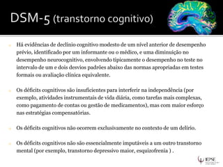o Há evidências de declínio cognitivo modesto de um nível anterior de desempenho
prévio, identificado por um informante ou o médico, e uma diminuição no
desempenho neurocognitivo, envolvendo tipicamente o desempenho no teste no
intervalo de um e dois desvios padrões abaixo das normas apropriadas em testes
formais ou avaliação clínica equivalente.
o Os déficits cognitivos são insuficientes para interferir na independência (por
exemplo, atividades instrumentais de vida diária, como tarefas mais complexas,
como pagamento de contas ou gestão de medicamentos), mas com maior esforço
nas estratégias compensatórias.
o Os déficits cognitivos não ocorrem exclusivamente no contexto de um delírio.
o Os déficits cognitivos não são essencialmente imputáveis a um outro transtorno
mental (por exemplo, transtorno depressivo maior, esquizofrenia ) .
 