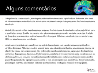 o Na opinião de James Siberski, muitas pessoas ficam confusas sobre o significado de demência. Eles além
de não entenderem a demência, são muitas vezes surpreendidos que doenças como a de Alzheimer causam
demência.
o Os indivíduos mais velhos reconhecem que a doença de Alzheimer e demência são ambos prejudiciais para
a qualidade e tempo de vida. No entanto, eles não conseguem compreender a relação entre elas. A adição
de desordem neurocognitivo maior e leve devido à doença de Alzheimer, demência com corpos de Lewy ,
HIV, etc só vai aumentar a confusão .
o A outra preocupação é que, quando um paciente é diagnosticado com transtorno neurocognitivo leve
devido à doença de Alzheimer, podem assumir que é uma situação semelhante a uma pequena cirurgia ou
algo trivial e nada para se preocupar. Eles podem não reconhecer plenamente a gravidade do diagnóstico
em termos da progressão da doença. Posteriormente, essa falta de reconhecimento pode contribuir para os
efeitos negativos, ou seja, se o paciente está em conformidade com o tratamento; toma os medicamentos
prescritos para retardar a progressão; encontra-se com um advogado para a construção de um testamento,
procuração, e diretriz antecipadas, e aborda questões como a condução e cuidados de longo prazo.
 