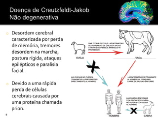 o Desordem cerebral
caracterizada por perda
de memória, tremores
desordem na marcha,
postura rígida, ataques
epilépticos e paralisia
facial.
o Devido a uma rápida
perda de células
cerebrais causada por
uma proteína chamada
prion.
9
 