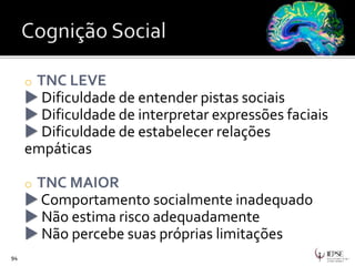 o TNC LEVE
 Dificuldade de entender pistas sociais
 Dificuldade de interpretar expressões faciais
 Dificuldade de estabelecer relações
empáticas
o TNC MAIOR
 Comportamento socialmente inadequado
 Não estima risco adequadamente
 Não percebe suas próprias limitações
94
 