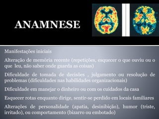 Manifestações iniciais
Alteração de memória recente (repetições, esquecer o que ouviu ou o
que leu, não saber onde guarda as coisas)
Dificuldade de tomada de decisões , julgamento ou resolução de
problemas (dificuldades nas habilidades organizacionais)
Dificuldade em manejar o dinheiro ou com os cuidados da casa
Esquecer rotas enquanto dirige, sentir-se perdido em locais familiares
Alterações de personalidade (apatia, desinibição), humor (triste,
irritado), ou comportamento (bizarro ou embotado)
 