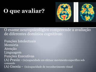 O exame neuropsicológico compreende a avaliação
de diferentes domínios cognitivos:
Funções Intelectuais
Memória
Atenção
Linguagem
Funções Executivas
(A) Praxia - (in)capacidade em efetuar movimento específico sob
comando
(A) Gnosia - (in)capacidade de reconhecimento visual
 