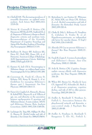 11Demência do Idoso: Diagnóstico na Atenção Primária à Saúde
Projeto Diretrizes
Associação Médica Brasileira e Conselho Federal de Medicina
14. Clarfield AM. The decreasing prevalence of
reversible dementias: an updated meta-
analysis. Arch Intern Med 2003;163:
2219-29.
15. Nitrini R, Caramelli P, Bottino CM,
Damasceno BP, Brucki SM, Anghinah R, et
al. Diagnosis of Alzheimer’s disease in Brazil:
diagnostic criteria and auxiliary tests.
Recommendations of the Scientific
Department of Cognitive Neurology and
AgingoftheBrazilianAcademyofNeurology.
Arq Neuropsiquiatr 2005;63:713-9.
16. Braffman B, Drayer BP, Anderson RE,
Davis PC, Deck MD, Hasso AN, et al.
Dementia. American College of Radiology.
ACR Appropriateness Criteria. Radiology
2000;215(Suppl):525-33.
17. Kantarci K, Jack CR Jr. Neuroimaging in
Alzheimer disease: an evidence-based review.
NeuroimagingClinNAm2003;13:197-209.
18. Cummings JL, Frank JC, Cherry D,
Kohatsu ND, Kemp B, Hewett L, el at.
Guidelines for managing Alzheimer’s
disease: part I. Assessment. Am Fam
Physician 2002;65:2263-72.
19. Farrer LA, Cupples LA, Haines JL, Hyman
B, Kukull WA, Mayeux R, et al. Effects of
age, sex, and ethnicity on the association
between apolipoprotein E genotype and
Alzheimer disease. A meta-analysis. APOE
and Alzheimer Disease Meta Analysis
Consortium. JAMA 1997;278:1349-56.
20. Luchsinger JA, Tang MX, Siddiqui M, Shea
S, Mayeux R. Alcohol intake and risk of
dementia. J Am Geriatr Soc 2004;52:540-6.
21. Ruitenberg A, van Swieten JC, Witteman
JC, Mehta KM, van Duijn CM, Hofman
A, et al. Alcohol consumption and risk of
dementia: the Rotterdam Study. Lancet
2002;359:281-6.
22. Clarke R, Daly L, Robinson K, Naughten
E, Cahalane S, Fowler B, et al.
Hyperhomocysteinemia: an independent
risk factor for vascular disease. N Engl J
Med 1991;324:1149-55.
23. Almeida OP. Can we prevent Alzheimer´s
disease? Rev Bras Psiquiatr 2005;27:
264-5.
24. Frank B, Gupta S. A review of antioxidants
and Alzheimer’s disease. Ann Clin
Phsychiatry 2005;17:269-86.
25. Avila R, Bottino CM. Cognitive changes
update among elderly with depressive
syndrome. Rev Bras Psiquiatr 2006;28:
316-20.
26. Wilson RS, Barnes LL, Mendes de Leon
CF, Aggarwal NT, Schneider JS, Bach J,
et al. Depressive symptoms, cognitive
decline, and risk of AD in older persons.
Neurology 2002;59:364-70.
27. Seidler A, Bernhardt T, Nienhaus A,
Frölich L. Association between the
phsychosocial network and dementia: a
case-control study. J Psychiatr Res
2003;37:89-98.
28. Seidler A, Nienhaus A, Bernhardt T,
Kauppinen T, Elo AL, Frölich L.
 